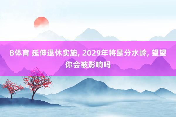 B体育 延伸退休实施， 2029年将是分水岭， 望望你会被影响吗