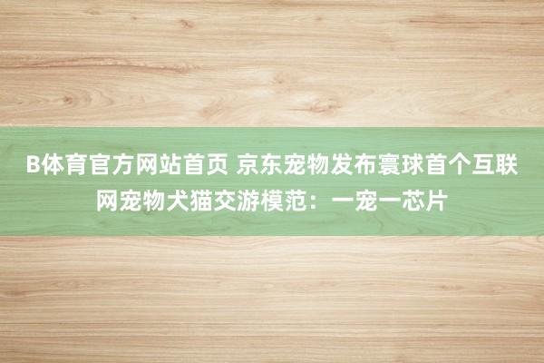 B体育官方网站首页 京东宠物发布寰球首个互联网宠物犬猫交游模范：一宠一芯片