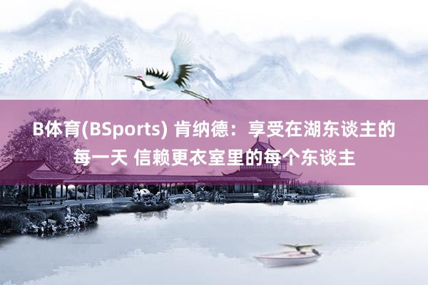 B体育(BSports) 肯纳德：享受在湖东谈主的每一天 信赖更衣室里的每个东谈主