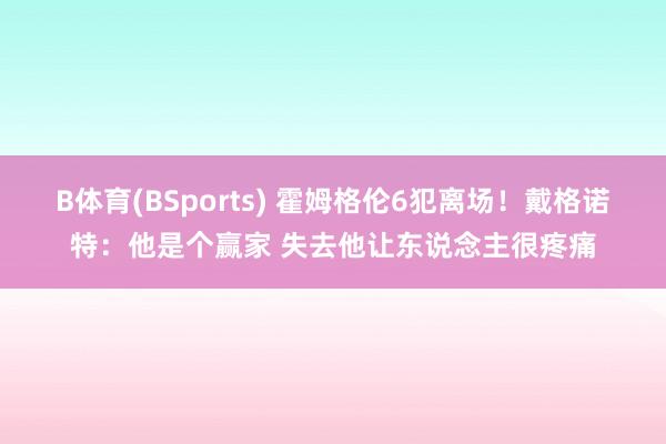 B体育(BSports) 霍姆格伦6犯离场！戴格诺特：他是个赢家 失去他让东说念主很疼痛