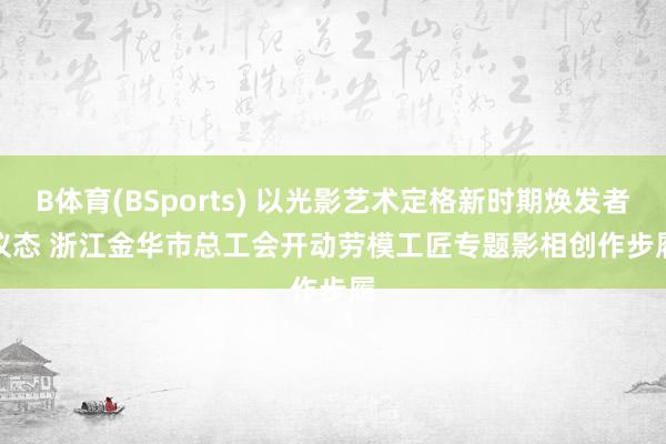 B体育(BSports) 以光影艺术定格新时期焕发者仪态 浙江金华市总工会开动劳模工匠专题影相创作步履