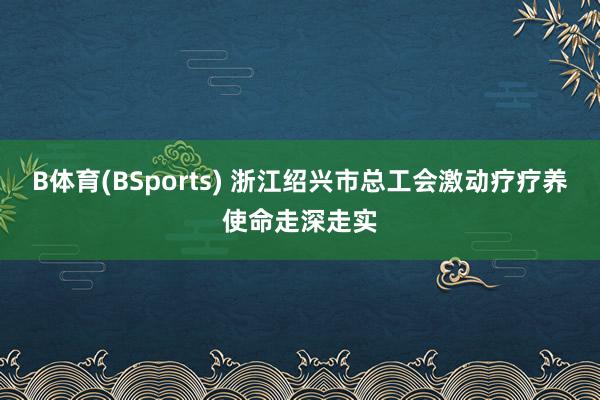 B体育(BSports) 浙江绍兴市总工会激动疗疗养使命走深走实