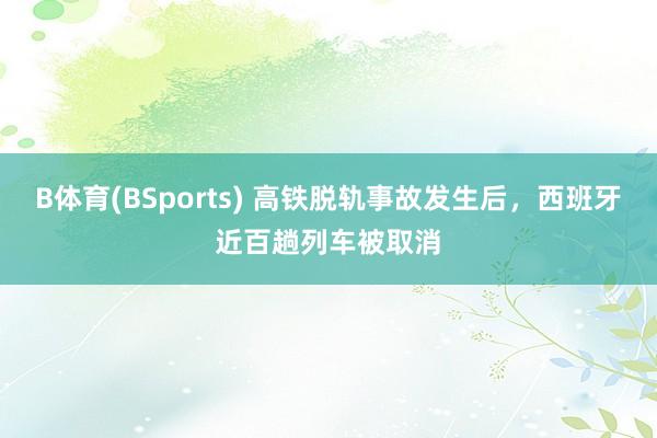 B体育(BSports) 高铁脱轨事故发生后，西班牙近百趟列车被取消