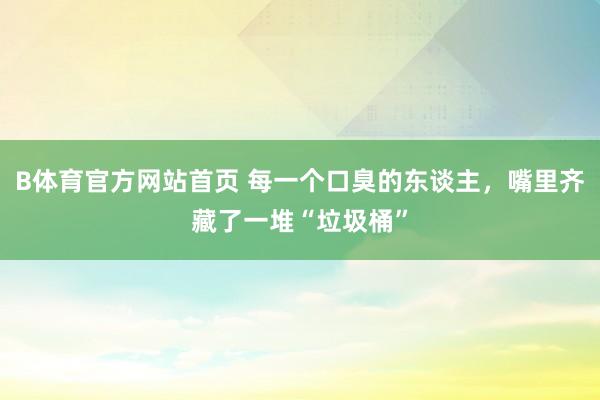 B体育官方网站首页 每一个口臭的东谈主，嘴里齐藏了一堆“垃圾桶”