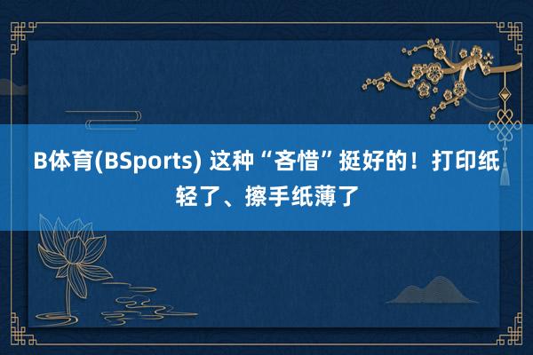 B体育(BSports) 这种“吝惜”挺好的！打印纸轻了、擦手纸薄了