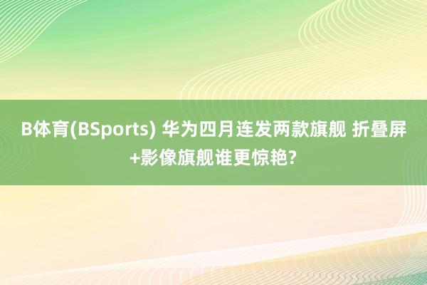 B体育(BSports) 华为四月连发两款旗舰 折叠屏+影像旗舰谁更惊艳?