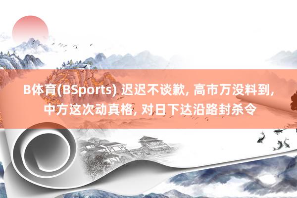 B体育(BSports) 迟迟不谈歉， 高市万没料到， 中方这次动真格， 对日下达沿路封杀令