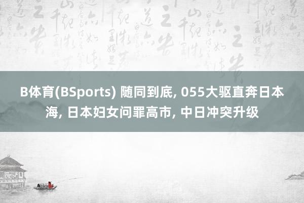 B体育(BSports) 随同到底， 055大驱直奔日本海， 日本妇女问罪高市， 中日冲突升级