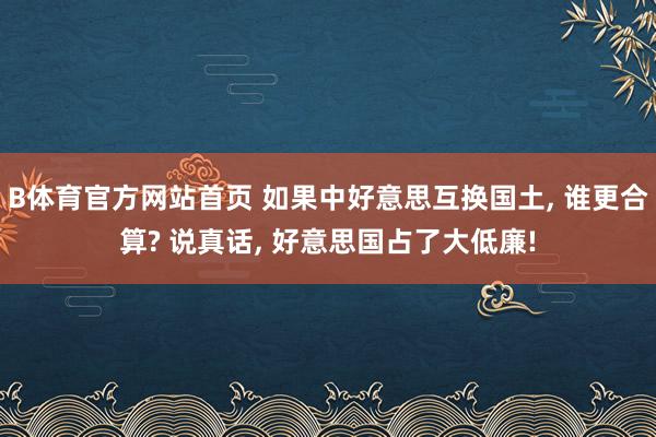B体育官方网站首页 如果中好意思互换国土， 谁更合算? 说真话， 好意思国占了大低廉!