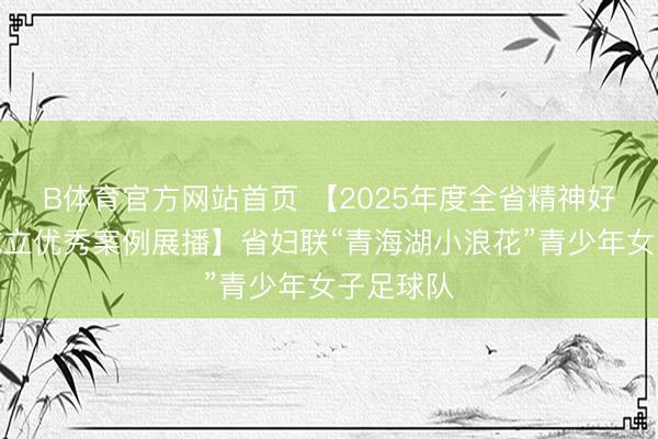 B体育官方网站首页 【2025年度全省精神好意思丽成立优秀案例展播】省妇联“青海湖小浪花”青少年女子足球队
