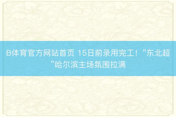 B体育官方网站首页 15日前录用完工！“东北超”哈尔滨主场氛围拉满
