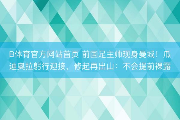 B体育官方网站首页 前国足主帅现身曼城！瓜迪奥拉躬行迎接，修起再出山：不会提前裸露