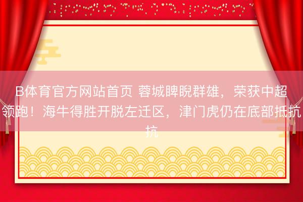 B体育官方网站首页 蓉城睥睨群雄，荣获中超领跑！海牛得胜开脱左迁区，津门虎仍在底部抵抗