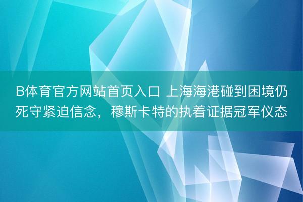 B体育官方网站首页入口 上海海港碰到困境仍死守紧迫信念，穆斯卡特的执着证据冠军仪态