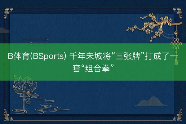 B体育(BSports) 千年宋城将“三张牌”打成了一套“组合拳”