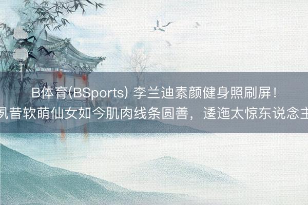 B体育(BSports) 李兰迪素颜健身照刷屏！夙昔软萌仙女如今肌肉线条圆善，逶迤太惊东说念主