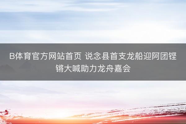B体育官方网站首页 说念县首支龙船迎阿团铿锵大喊助力龙舟嘉会