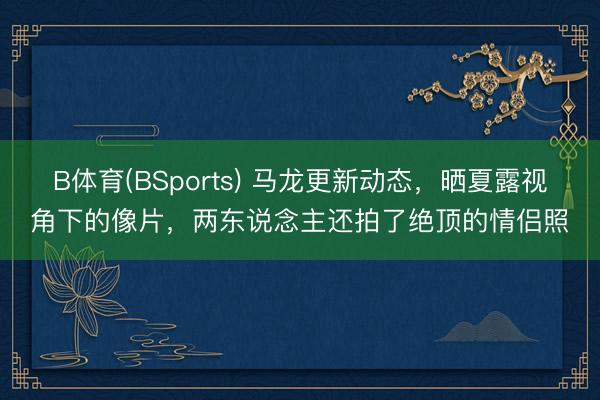 B体育(BSports) 马龙更新动态，晒夏露视角下的像片，两东说念主还拍了绝顶的情侣照