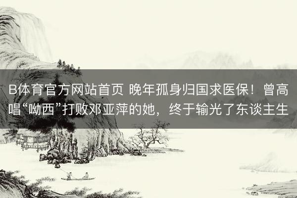 B体育官方网站首页 晚年孤身归国求医保！曾高唱“呦西”打败邓亚萍的她，终于输光了东谈主生