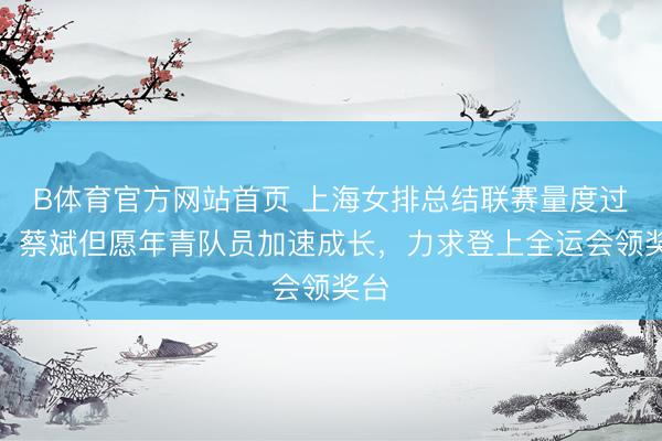 B体育官方网站首页 上海女排总结联赛量度过去，蔡斌但愿年青队员加速成长，力求登上全运会领奖台