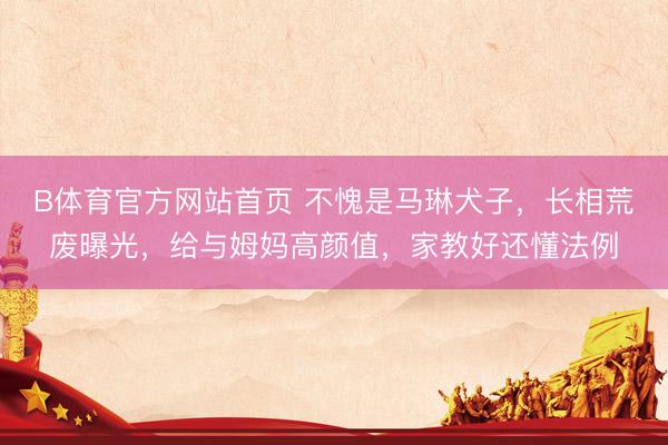 B体育官方网站首页 不愧是马琳犬子，长相荒废曝光，给与姆妈高颜值，家教好还懂法例