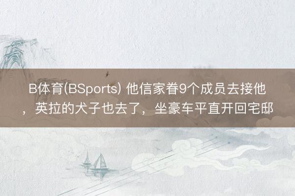 B体育(BSports) 他信家眷9个成员去接他，英拉的犬子也去了，坐豪车平直开回宅邸