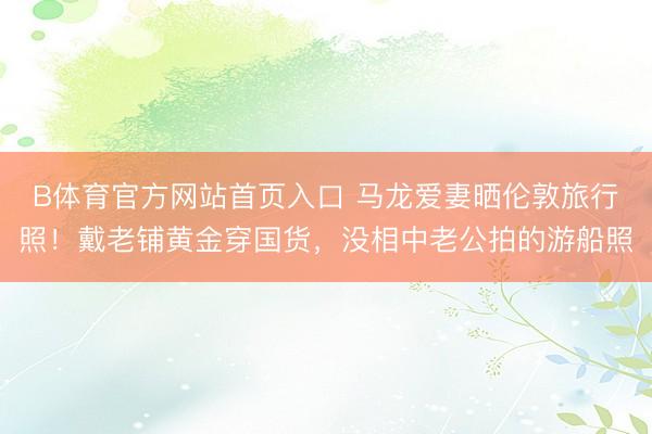 B体育官方网站首页入口 马龙爱妻晒伦敦旅行照！戴老铺黄金穿国货，没相中老公拍的游船照
