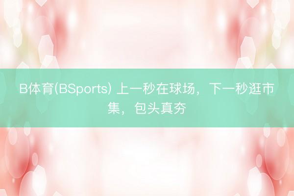 B体育(BSports) 上一秒在球场，下一秒逛市集，包头真夯