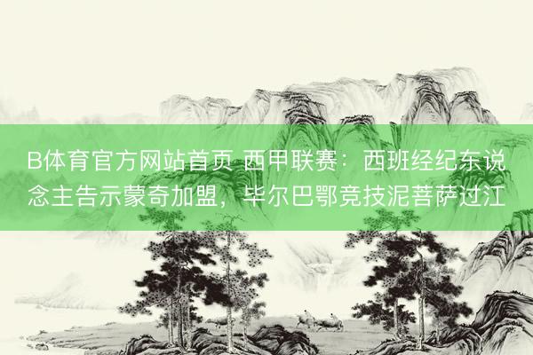 B体育官方网站首页 西甲联赛：西班经纪东说念主告示蒙奇加盟，毕尔巴鄂竞技泥菩萨过江