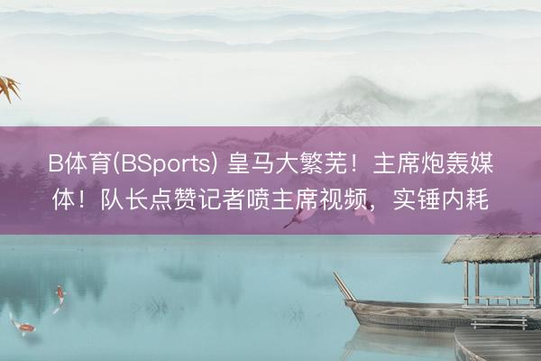 B体育(BSports) 皇马大繁芜！主席炮轰媒体！队长点赞记者喷主席视频，实锤内耗