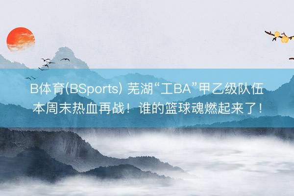 B体育(BSports) 芜湖“工BA”甲乙级队伍本周末热血再战！谁的篮球魂燃起来了！