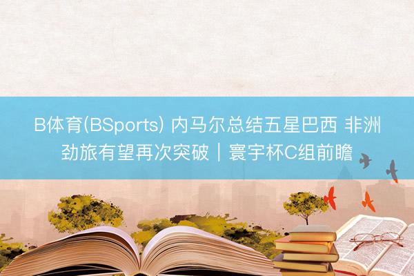 B体育(BSports) 内马尔总结五星巴西 非洲劲旅有望再次突破｜寰宇杯C组前瞻