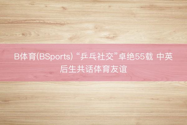 B体育(BSports) “乒乓社交”卓绝55载 中英后生共话体育友谊