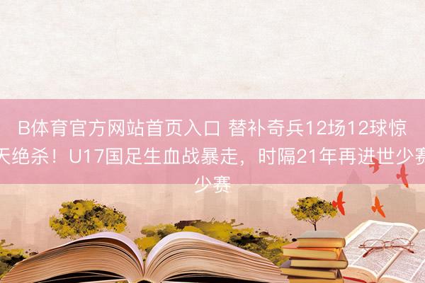 B体育官方网站首页入口 替补奇兵12场12球惊天绝杀！U17国足生血战暴走，时隔21年再进世少赛