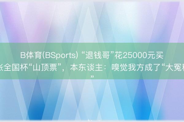 B体育(BSports) “退钱哥”花25000元买2张全国杯“山顶票”，本东谈主：嗅觉我方成了“大冤种”