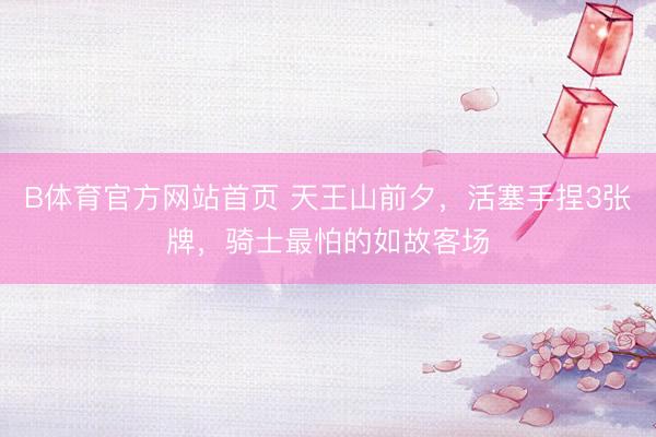 B体育官方网站首页 天王山前夕，活塞手捏3张牌，骑士最怕的如故客场