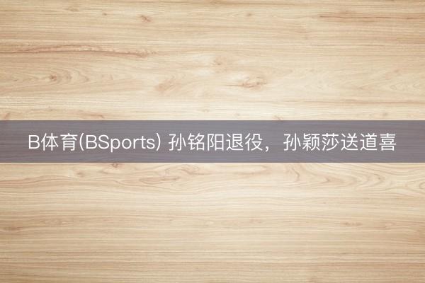 B体育(BSports) 孙铭阳退役，孙颖莎送道喜