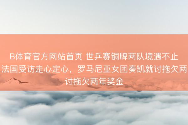 B体育官方网站首页 世乒赛铜牌两队境遇不止天渊！法国受访走心定心，罗马尼亚女团奏凯就讨拖欠两年奖金