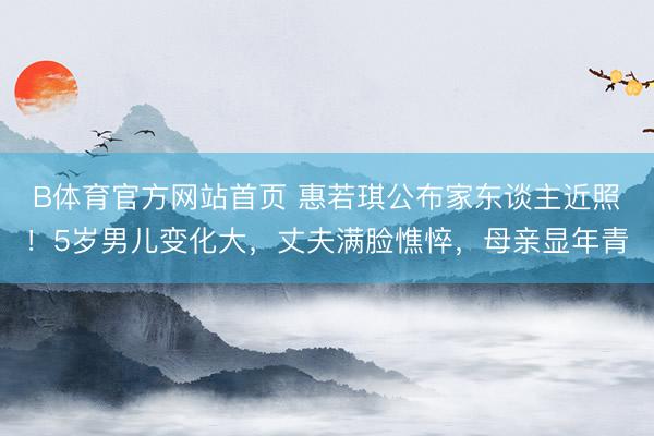 B体育官方网站首页 惠若琪公布家东谈主近照！5岁男儿变化大，丈夫满脸憔悴，母亲显年青