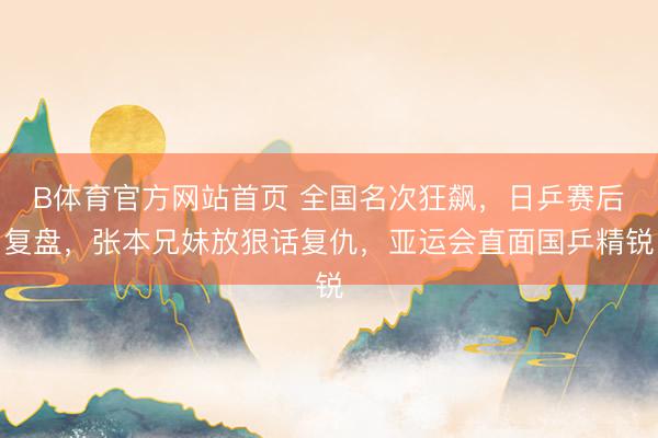 B体育官方网站首页 全国名次狂飙，日乒赛后复盘，张本兄妹放狠话复仇，亚运会直面国乒精锐