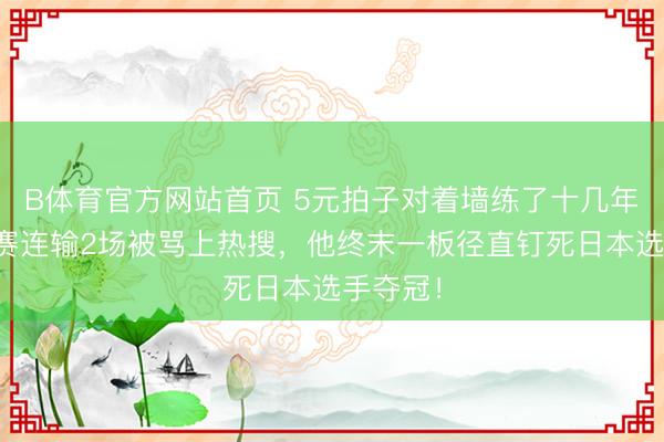 B体育官方网站首页 5元拍子对着墙练了十几年，小组赛连输2场被骂上热搜，他终末一板径直钉死日本选手夺冠！
