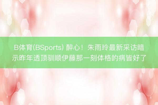 B体育(BSports) 醉心！朱雨玲最新采访暗示昨年透顶驯顺伊藤那一刻体格的病皆好了