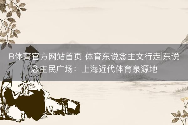 B体育官方网站首页 体育东说念主文行走|东说念主民广场：上海近代体育泉源地