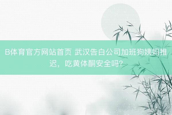 B体育官方网站首页 武汉告白公司加班狗姨妈推迟，吃黄体酮安全吗？