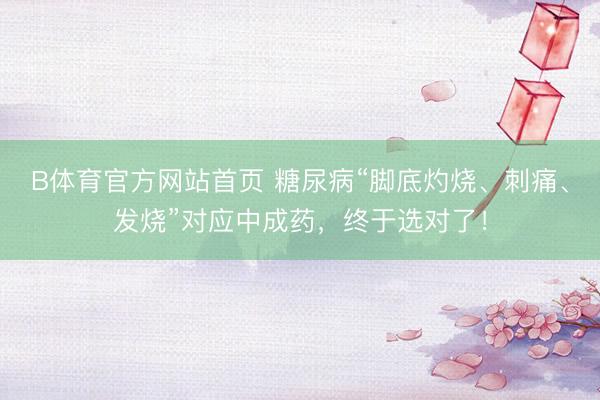 B体育官方网站首页 糖尿病“脚底灼烧、刺痛、发烧”对应中成药，终于选对了！