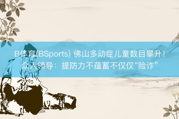 B体育(BSports) 佛山多动症儿童数目攀升！众人领导：提防力不蕴蓄不仅仅“险诈”