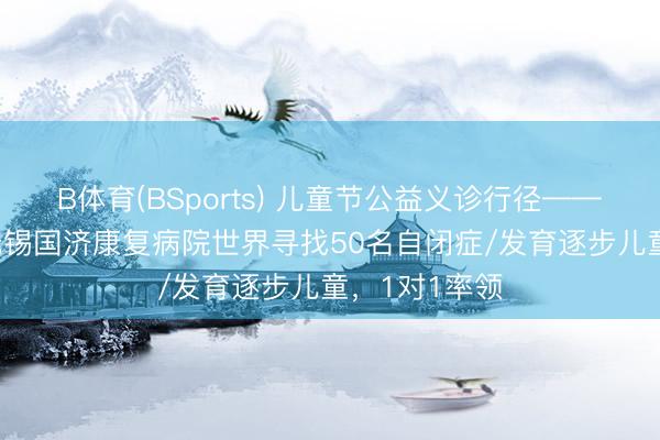 B体育(BSports) 儿童节公益义诊行径——5月31日，无锡国济康复病院世界寻找50名自闭症/发育逐步儿童，1对1率领