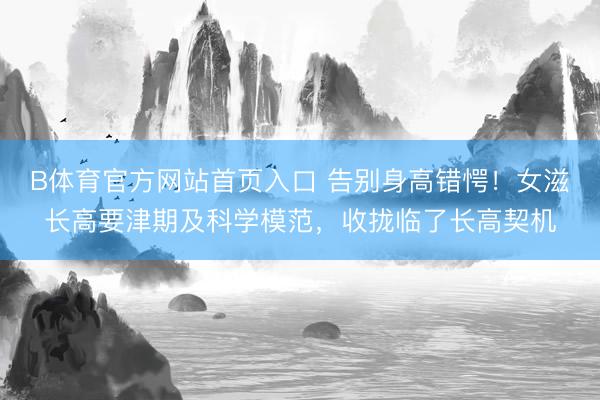 B体育官方网站首页入口 告别身高错愕！女滋长高要津期及科学模范，收拢临了长高契机