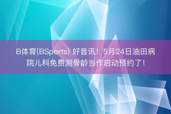 B体育(BSports) 好音讯!5月24日油田病院儿科免费测骨龄当作启动预约了!