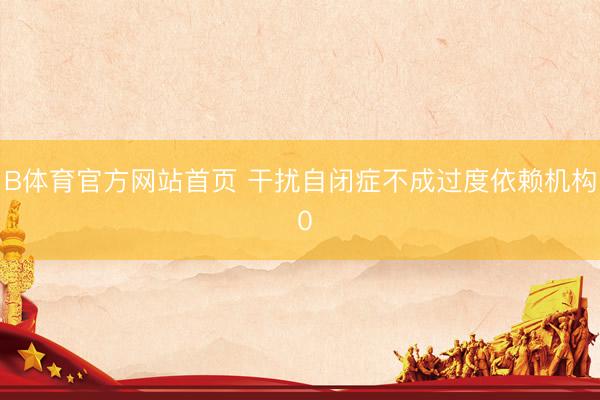 B体育官方网站首页 干扰自闭症不成过度依赖机构 0